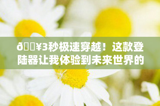 🔥3秒极速穿越!这款登陆器让我体验到未来世界的狂喜与震撼! 🔥3秒极速穿越!这款登陆器让我体验到未来世界的狂喜与震撼!