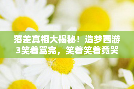 落差真相大揭秘!造梦西游3笑着骂完,笑着笑着竟哭了 落差真相大揭秘!造梦西游3笑着骂完,笑着笑着竟哭了