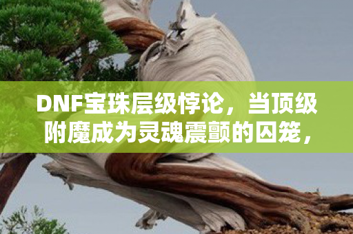 DNF宝珠层级悖论,当顶级附魔成为灵魂震颤的囚笼,你为何还在狂刷? DNF宝珠层级悖论,当顶级附魔成为灵魂震颤的囚笼,你为何还在狂刷?