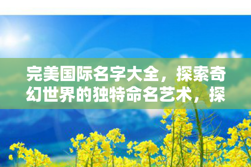 完美国际名字大全,探索奇幻世界的独特命名艺术,探索完美国际的奇幻命名艺术,名字大全 完美国际名字大全,探索奇幻世界的独特命名艺术,探索完美国际的奇幻命名艺术,名字大全