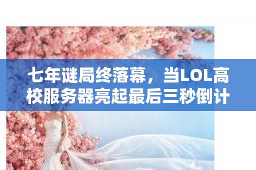 七年谜局终落幕，当LOL高校服务器亮起最后三秒倒计时泪目