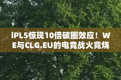 iPL5惊现10倍破圈效应!WE与CLG.EU的电竞战火竟烧进你妈手机壳 iPL5惊现10倍破圈效应!WE与CLG.EU的电竞战火竟烧进你妈手机壳