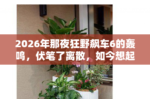 2026年那夜狂野飙车6的轰鸣,伏笔了离散,如今想起鼻子一酸 2026年那夜狂野飙车6的轰鸣,伏笔了离散,如今想起鼻子一酸
