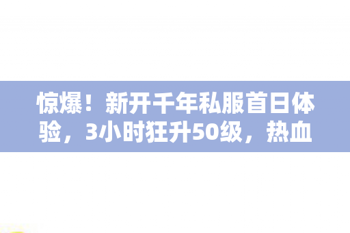 惊爆！新开千年私服首日体验，3小时狂升50级，热血沸腾到失眠！