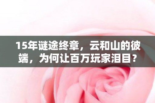 15年谜途终章，云和山的彼端，为何让百万玩家泪目？