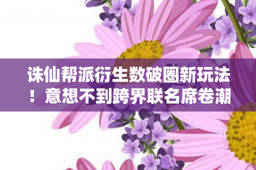 诛仙帮派衍生数破圈新玩法!意想不到跨界联名席卷潮流圈 诛仙帮派衍生数破圈新玩法!意想不到跨界联名席卷潮流圈