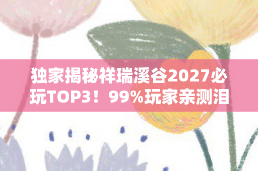 独家揭秘祥瑞溪谷2027必玩TOP3!99%玩家亲测泪目心得 独家揭秘祥瑞溪谷2027必玩TOP3!99%玩家亲测泪目心得