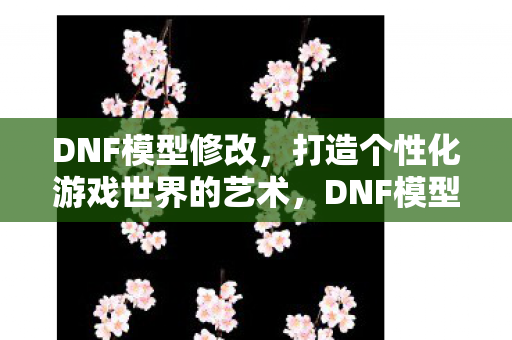 DNF模型修改,打造个性化游戏世界的艺术,DNF模型修改,打造个性化游戏世界的艺术 DNF模型修改,打造个性化游戏世界的艺术,DNF模型修改,打造个性化游戏世界的艺术