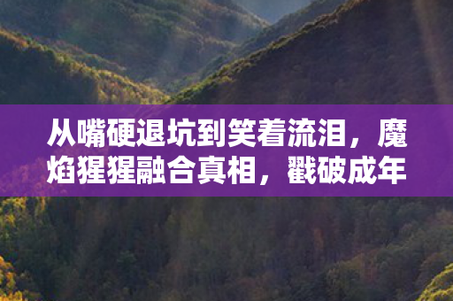 从嘴硬退坑到笑着流泪,魔焰猩猩融合真相,戳破成年人的落差感! 从嘴硬退坑到笑着流泪,魔焰猩猩融合真相,戳破成年人的落差感!