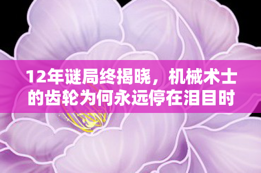 12年谜局终揭晓，机械术士的齿轮为何永远停在泪目时刻？
