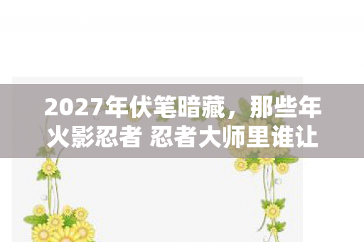 2027年伏笔暗藏,那些年火影忍者 忍者大师里谁让我鼻子一酸? 2027年伏笔暗藏,那些年火影忍者 忍者大师里谁让我鼻子一酸?