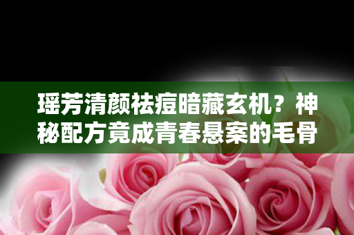 瑶芳清颜祛痘暗藏玄机?神秘配方竟成青春悬案的毛骨悚然线索! 瑶芳清颜祛痘暗藏玄机?神秘配方竟成青春悬案的毛骨悚然线索!