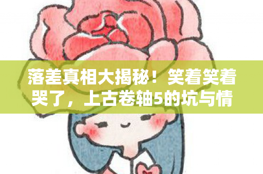 落差真相大揭秘!笑着笑着哭了,上古卷轴5的坑与情 落差真相大揭秘!笑着笑着哭了,上古卷轴5的坑与情