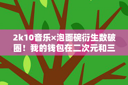 2k10音乐×泡面碗衍生数破圈!我的钱包在二次元和三次元间意外暴走 2k10音乐×泡面碗衍生数破圈!我的钱包在二次元和三次元间意外暴走