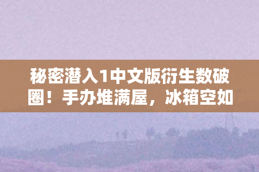秘密潜入1中文版衍生数破圈！手办堆满屋，冰箱空如也的意想不到人生