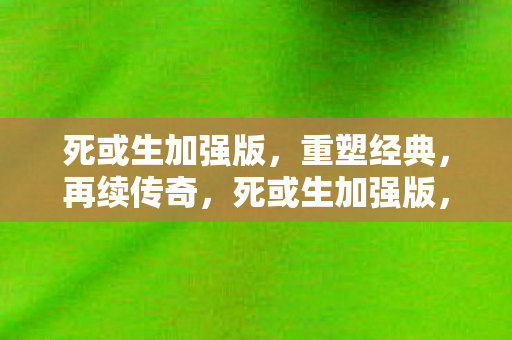 死或生加强版,重塑经典,再续传奇,死或生加强版,重塑经典,再续传奇 死或生加强版,重塑经典,再续传奇,死或生加强版,重塑经典,再续传奇