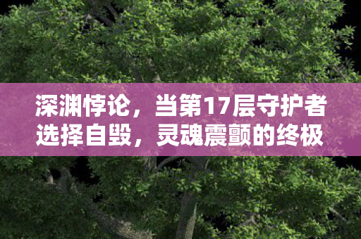 深渊悖论,当第17层守护者选择自毁,灵魂震颤的终极审判 深渊悖论,当第17层守护者选择自毁,灵魂震颤的终极审判