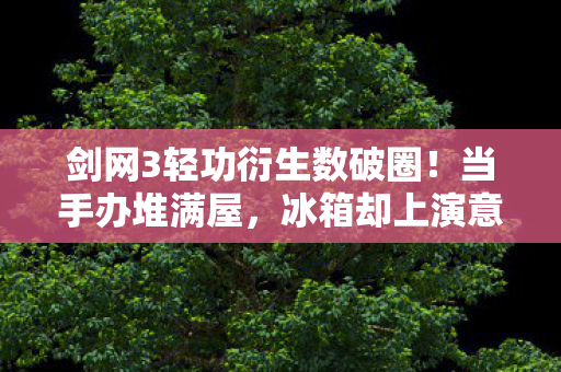 剑网3轻功衍生数破圈！当手办堆满屋，冰箱却上演意想不到的饥饿游戏