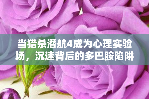 当猎杀潜航4成为心理实验场,沉迷背后的多巴胺陷阱细思极恐 当猎杀潜航4成为心理实验场,沉迷背后的多巴胺陷阱细思极恐