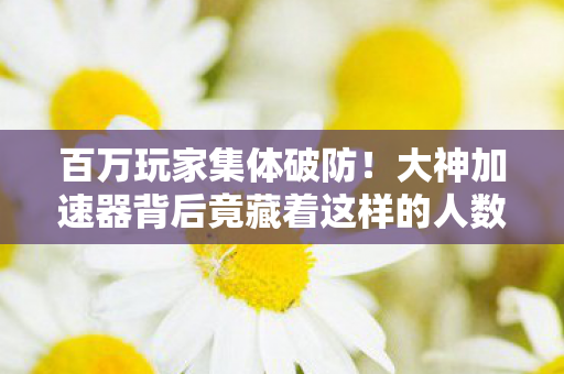 百万玩家集体破防！大神加速器背后竟藏着这样的人数谜团