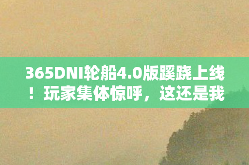 365DNI轮船4.0版蹊跷上线!玩家集体惊呼,这还是我们追过的船吗? 365DNI轮船4.0版蹊跷上线!玩家集体惊呼,这还是我们追过的船吗?