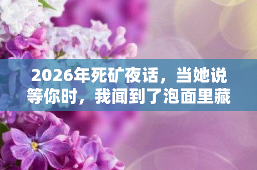 2026年死矿夜话,当她说等你时,我闻到了泡面里藏着的鼻子一酸 2026年死矿夜话,当她说等你时,我闻到了泡面里藏着的鼻子一酸