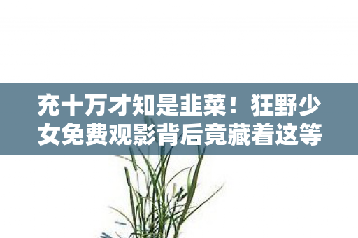 充十万才知是韭菜！狂野少女免费观影背后竟藏着这等吓一跳隐情