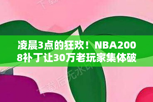 凌晨3点的狂欢！NBA2008补丁让30万老玩家集体破防，这操作是AI在教我们打球？