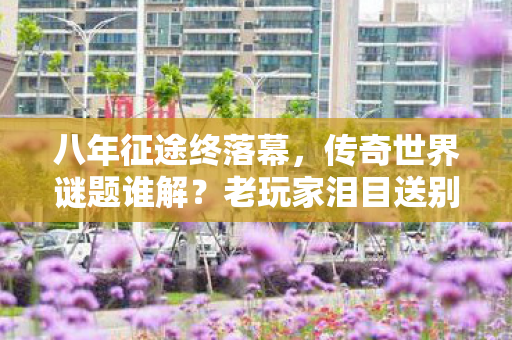 八年征途终落幕，传奇世界谜题谁解？老玩家泪目送别！