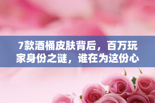 7款酒桶皮肤背后，百万玩家身份之谜，谁在为这份心酸买单？