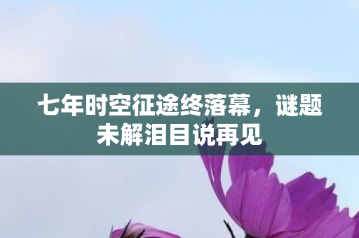 七年时空征途终落幕,谜题未解泪目说再见 七年时空征途终落幕,谜题未解泪目说再见