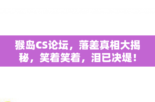 猴岛CS论坛,落差真相大揭秘,笑着笑着,泪已决堤! 猴岛CS论坛,落差真相大揭秘,笑着笑着,泪已决堤!