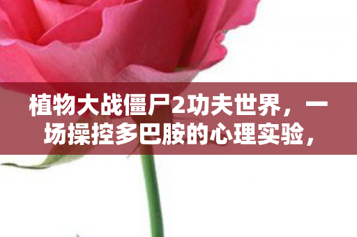 植物大战僵尸2功夫世界，一场操控多巴胺的心理实验，沉迷背后细思极恐