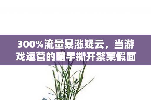 300%流量暴涨疑云,当游戏运营的暗手撕开繁荣假面,谁在让玩家心寒? 300%流量暴涨疑云,当游戏运营的暗手撕开繁荣假面,谁在让玩家心寒?