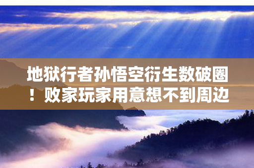 地狱行者孙悟空衍生数破圈！败家玩家用意想不到周边填满人生