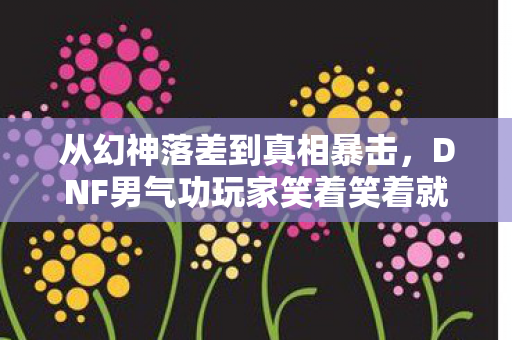 从幻神落差到真相暴击，DNF男气功玩家笑着笑着就哭了
