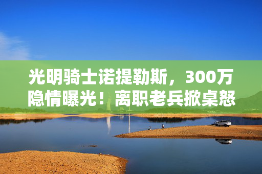光明骑士诺提勒斯,300万隐情曝光!离职老兵掀桌怒吼,真相让人吓一跳! 光明骑士诺提勒斯,300万隐情曝光!离职老兵掀桌怒吼,真相让人吓一跳!