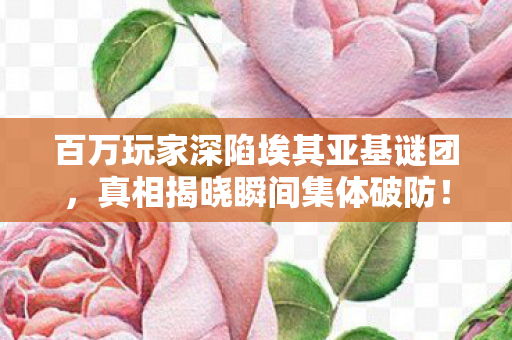 百万玩家深陷埃其亚基谜团，真相揭晓瞬间集体破防！