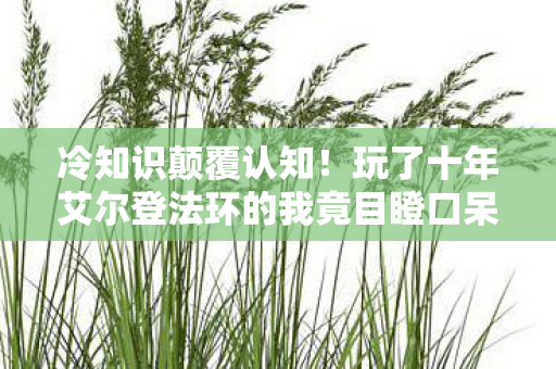 冷知识颠覆认知!玩了十年艾尔登法环的我竟目瞪口呆,新手村都没毕业? 冷知识颠覆认知!玩了十年艾尔登法环的我竟目瞪口呆,新手村都没毕业?