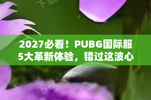 2027必看!PUBG国际服5大革新体验,错过这波心得你血亏! 2027必看!PUBG国际服5大革新体验,错过这波心得你血亏!