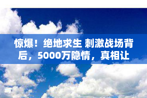 惊爆!绝地求生 刺激战场背后,5000万隐情,真相让人吓一跳! 惊爆!绝地求生 刺激战场背后,5000万隐情,真相让人吓一跳!