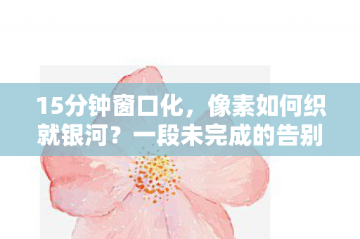 15分钟窗口化,像素如何织就银河?一段未完成的告别泪目了整个时代 15分钟窗口化,像素如何织就银河?一段未完成的告别泪目了整个时代