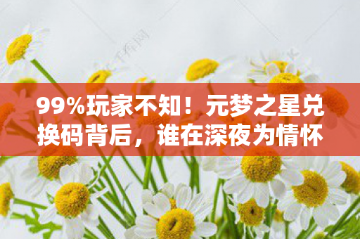 99%玩家不知！元梦之星兑换码背后，谁在深夜为情怀买单？