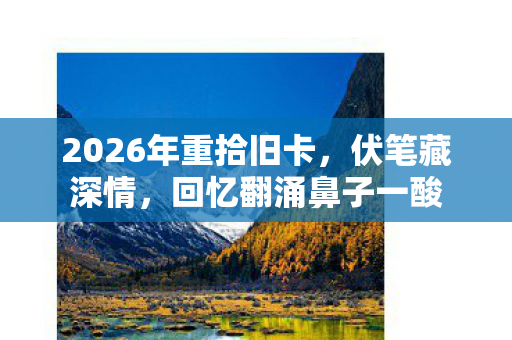 2026年重拾旧卡,伏笔藏深情,回忆翻涌鼻子一酸 2026年重拾旧卡,伏笔藏深情,回忆翻涌鼻子一酸