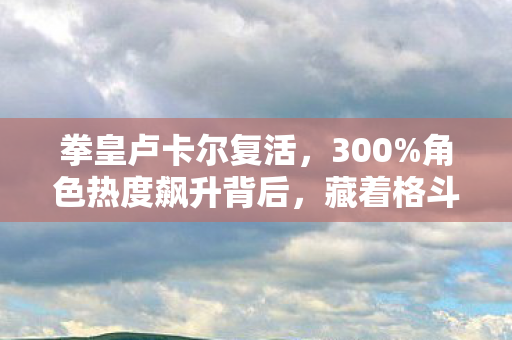 拳皇卢卡尔复活，300%角色热度飙升背后，藏着格斗圈最暴利的情怀经济