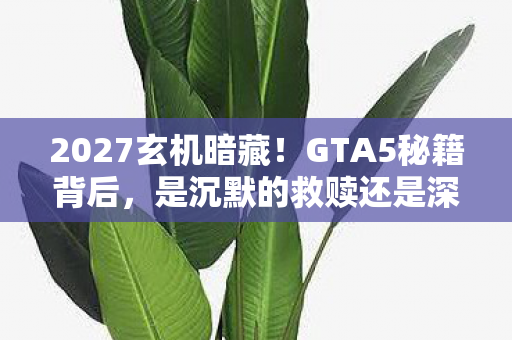 2027玄机暗藏！GTA5秘籍背后，是沉默的救赎还是深渊的邀请函？