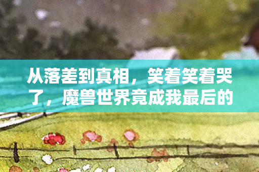 从落差到真相,笑着笑着哭了,魔兽世界竟成我最后的避风港 从落差到真相,笑着笑着哭了,魔兽世界竟成我最后的避风港