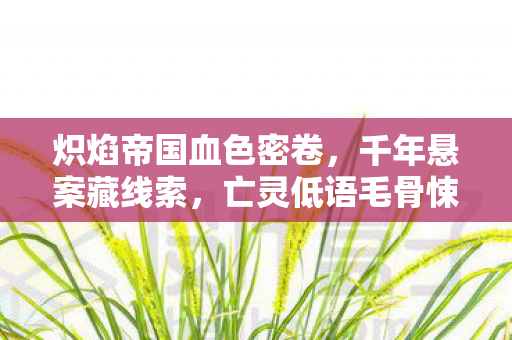 炽焰帝国血色密卷，千年悬案藏线索，亡灵低语毛骨悚然