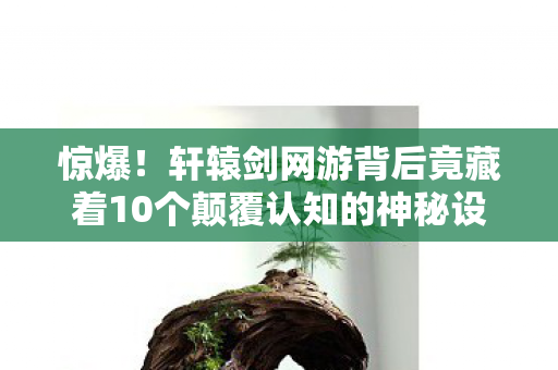 惊爆!轩辕剑网游背后竟藏着10个颠覆认知的神秘设计! 惊爆!轩辕剑网游背后竟藏着10个颠覆认知的神秘设计!