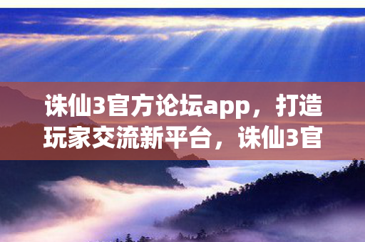 诛仙3官方论坛app，打造玩家交流新平台，诛仙3官方论坛app，打造玩家交流新平台